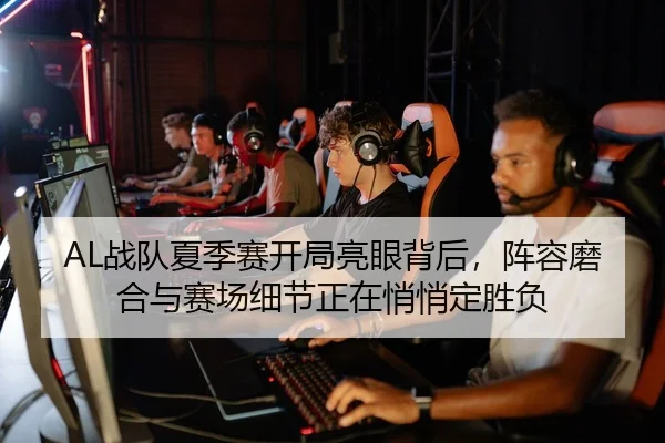 AL战队夏季赛开局亮眼背后，阵容磨合与赛场细节正在悄悄定胜负